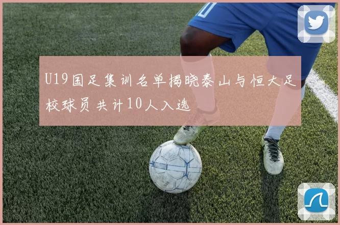 U19国足集训名单揭晓泰山与恒大足校球员共计10人入选