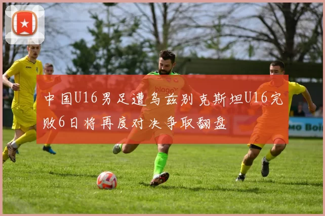 中国U16男足遭乌兹别克斯坦U16完败6日将再度对决争取翻盘