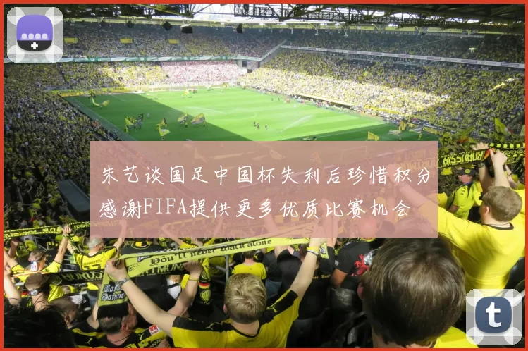 朱艺谈国足中国杯失利后珍惜积分感谢FIFA提供更多优质比赛机会