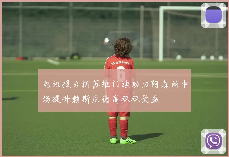 电讯报分析苏维门迪助力阿森纳中场提升赖斯厄德高双双受益