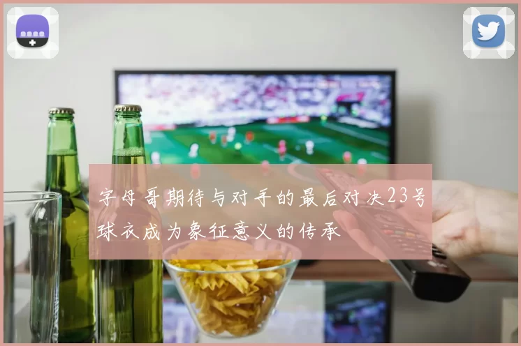 字母哥期待与对手的最后对决23号球衣成为象征意义的传承