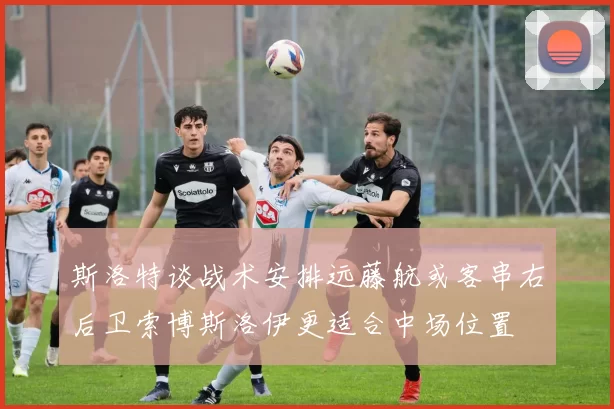 斯洛特谈战术安排远藤航或客串右后卫索博斯洛伊更适合中场位置