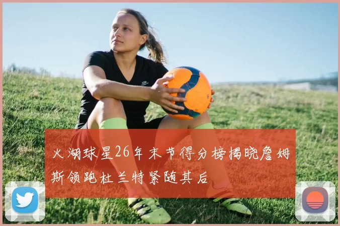 火湖球星26年末节得分榜揭晓詹姆斯领跑杜兰特紧随其后