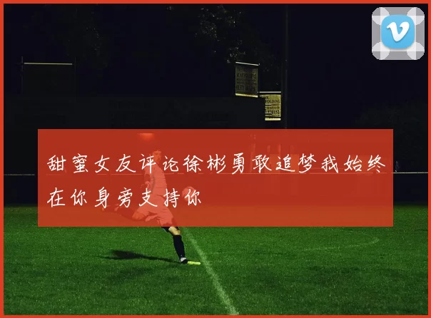 甜蜜女友评论徐彬勇敢追梦我始终在你身旁支持你