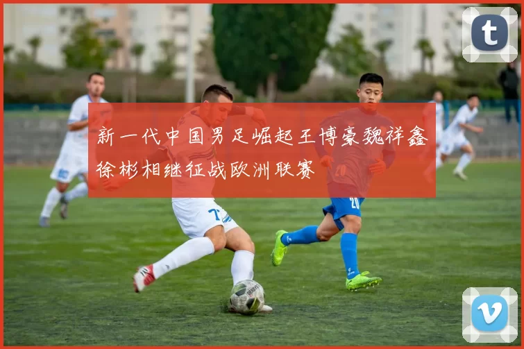 新一代中国男足崛起王博豪魏祥鑫徐彬相继征战欧洲联赛