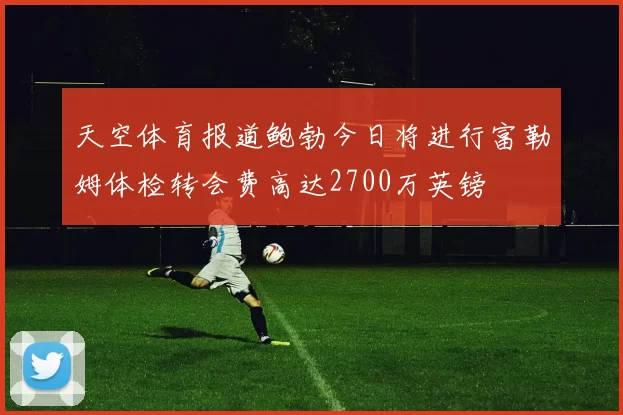 天空体育报道鲍勃今日将进行富勒姆体检转会费高达2700万英镑