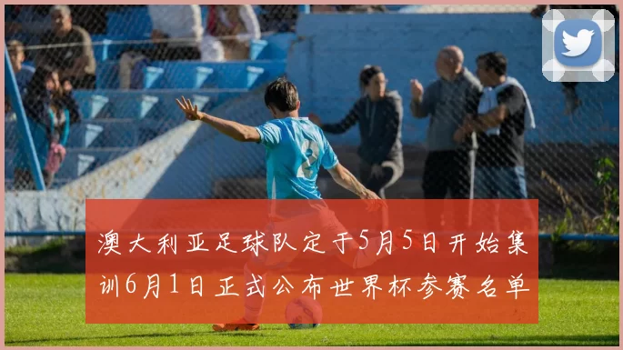 澳大利亚足球队定于5月5日开始集训6月1日正式公布世界杯参赛名单