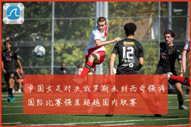 中国女足对决俄罗斯米利西奇强调国际比赛强度超越国内联赛